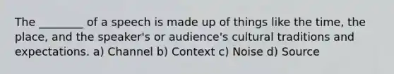 The ________ of a speech is made up of things like the time, the place, and the speaker's or audience's cultural traditions and expectations. a) Channel b) Context c) Noise d) Source