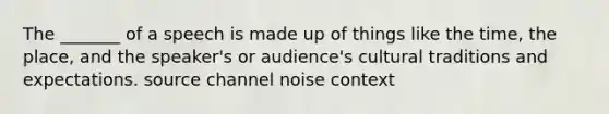 The _______ of a speech is made up of things like the time, the place, and the speaker's or audience's cultural traditions and expectations. source channel noise context