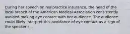 During her speech on malpractice insurance, the head of the local branch of the American Medical Association consistently avoided making eye contact with her audience. The audience could likely interpret this avoidance of eye contact as a sign of the speaker's...