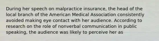 During her speech on malpractice insurance, the head of the local branch of the American Medical Association consistently avoided making eye contact with her audience. According to research on the role of nonverbal communication in public speaking, the audience was likely to perceive her as