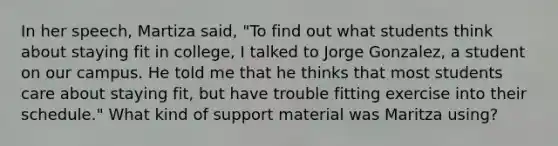 In her speech, Martiza said, "To find out what students think about staying fit in college, I talked to Jorge Gonzalez, a student on our campus. He told me that he thinks that most students care about staying fit, but have trouble fitting exercise into their schedule." What kind of support material was Maritza using?