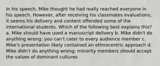 In his speech, Mike thought he had really reached everyone in his speech. However, after receiving his classmates evaluations, it seems his delivery and content offended some of the international students. Which of the following best explains this? a. Mike should have used a manuscript delivery b. Mike didn't do anything wrong; you can't cater to every audience member c. Mike's presentation likely contained an ethnocentric approach d. Mike didn't do anything wrong; minority members should accept the values of dominant cultures