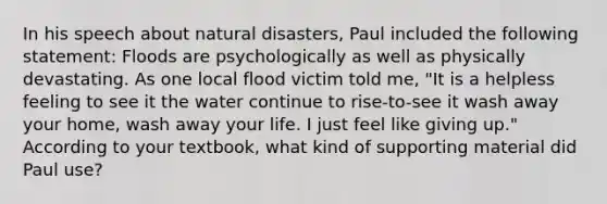 In his speech about natural disasters, Paul included the following statement: Floods are psychologically as well as physically devastating. As one local flood victim told me, "It is a helpless feeling to see it the water continue to rise-to-see it wash away your home, wash away your life. I just feel like giving up." According to your textbook, what kind of supporting material did Paul use?