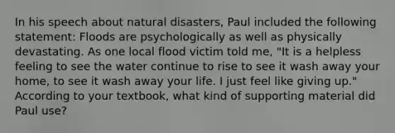 In his speech about natural disasters, Paul included the following statement: Floods are psychologically as well as physically devastating. As one local flood victim told me, "It is a helpless feeling to see the water continue to rise to see it wash away your home, to see it wash away your life. I just feel like giving up." According to your textbook, what kind of supporting material did Paul use?