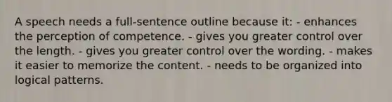 A speech needs a full-sentence outline because it: - enhances the perception of competence. - gives you greater control over the length. - gives you greater control over the wording. - makes it easier to memorize the content. - needs to be organized into logical patterns.