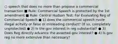 ○ speech that does no more than propose a commercial transaction ■ Rule: Commercial Speech is protected by the 1st amendment ■ Rule: Central Hudson Test: For Evaluating Reg of Commercial Speech ● 1) does the commercial speech nvvle illegal acitvity or false or misleading conduct? (If so, completely unprotected) ● 2) Is the gov interest in reg substantial? ● 3) Does Reg directly advance the asserted gov interest? ● 4) Is gov reg no more extensive than necessary?