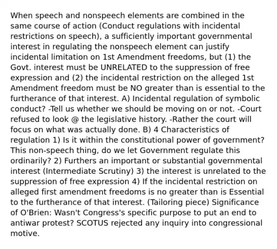 When speech and nonspeech elements are combined in the same course of action (Conduct regulations with incidental restrictions on speech), a sufficiently important governmental interest in regulating the nonspeech element can justify incidental limitation on 1st Amendment freedoms, but (1) the Govt. interest must be UNRELATED to the suppression of free expression and (2) the incidental restriction on the alleged 1st Amendment freedom must be NO greater than is essential to the furtherance of that interest. A) Incidental regulation of symbolic conduct? -Tell us whether we should be moving on or not. -Court refused to look @ the legislative history. -Rather the court will focus on what was actually done. B) 4 Characteristics of regulation 1) Is it within the constitutional power of government? This non-speech thing, do we let Government regulate this ordinarily? 2) Furthers an important or substantial governmental interest (Intermediate Scrutiny) 3) the interest is unrelated to the suppression of free expression 4) If the incidental restriction on alleged first amendment freedoms is no greater than is Essential to the furtherance of that interest. (Tailoring piece) Significance of O'Brien: Wasn't Congress's specific purpose to put an end to antiwar protest? SCOTUS rejected any inquiry into congressional motive.