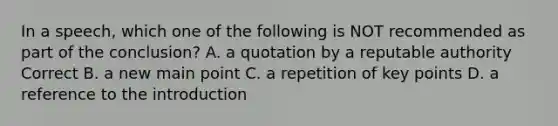 In a speech, which one of the following is NOT recommended as part of the conclusion? A. a quotation by a reputable authority Correct B. a new main point C. a repetition of key points D. a reference to the introduction