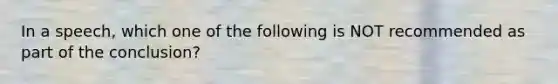 In a speech, which one of the following is NOT recommended as part of the conclusion?