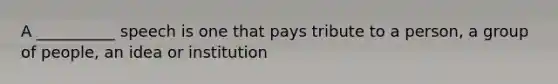 A __________ speech is one that pays tribute to a person, a group of people, an idea or institution