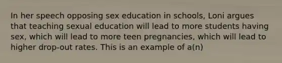 In her speech opposing sex education in schools, Loni argues that teaching sexual education will lead to more students having sex, which will lead to more teen pregnancies, which will lead to higher drop-out rates. This is an example of a(n)