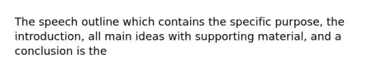 The speech outline which contains the specific purpose, the introduction, all main ideas with supporting material, and a conclusion is the
