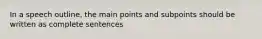 In a speech outline, the main points and subpoints should be written as complete sentences