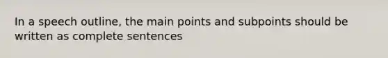 In a speech outline, the main points and subpoints should be written as complete sentences