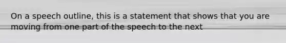 On a speech outline, this is a statement that shows that you are moving from one part of the speech to the next