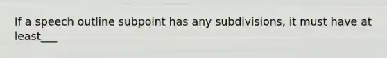 If a speech outline subpoint has any subdivisions, it must have at least___