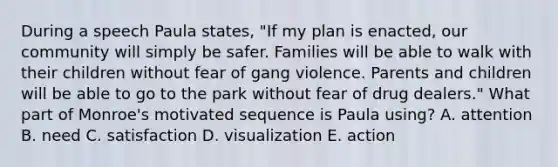 During a speech Paula states, "If my plan is enacted, our community will simply be safer. Families will be able to walk with their children without fear of gang violence. Parents and children will be able to go to the park without fear of drug dealers." What part of Monroe's motivated sequence is Paula using? A. attention B. need C. satisfaction D. visualization E. action