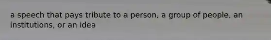 a speech that pays tribute to a person, a group of people, an institutions, or an idea