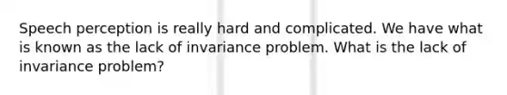 Speech perception is really hard and complicated. We have what is known as the lack of invariance problem. What is the lack of invariance problem?