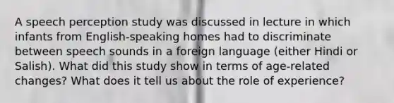 A speech perception study was discussed in lecture in which infants from English-speaking homes had to discriminate between speech sounds in a foreign language (either Hindi or Salish). What did this study show in terms of age-related changes? What does it tell us about the role of experience?