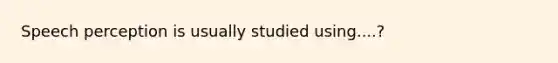 Speech perception is usually studied using....?