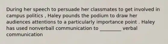 During her speech to persuade her classmates to get involved in campus politics , Haley pounds the podium to draw her audiences attentions to a particularly importance point . Haley has used nonverball communication to _________ verbal communication