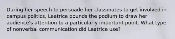 During her speech to persuade her classmates to get involved in campus politics, Leatrice pounds the podium to draw her audience's attention to a particularly important point. What type of nonverbal communication did Leatrice use?