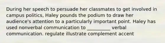 During her speech to persuade her classmates to get involved in campus politics, Haley pounds the podium to draw her audience's attention to a particularly important point. Haley has used nonverbal communication to __________ verbal communication. regulate illustrate complement accent