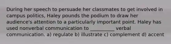 During her speech to persuade her classmates to get involved in campus politics, Haley pounds the podium to draw her audience's attention to a particularly important point. Haley has used nonverbal communication to __________ verbal communication. a) regulate b) illustrate c) complement d) accent