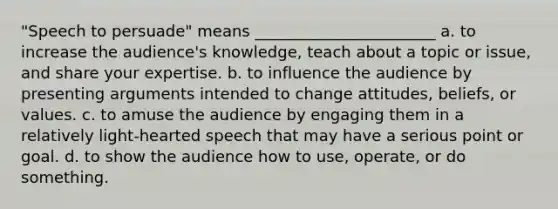 "Speech to persuade" means _______________________ a. to increase the audience's knowledge, teach about a topic or issue, and share your expertise. b. to influence the audience by presenting arguments intended to change attitudes, beliefs, or values. c. to amuse the audience by engaging them in a relatively light-hearted speech that may have a serious point or goal. d. to show the audience how to use, operate, or do something.