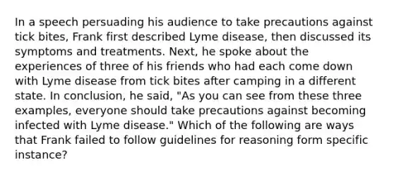 In a speech persuading his audience to take precautions against tick bites, Frank first described Lyme disease, then discussed its symptoms and treatments. Next, he spoke about the experiences of three of his friends who had each come down with Lyme disease from tick bites after camping in a different state. In conclusion, he said, "As you can see from these three examples, everyone should take precautions against becoming infected with Lyme disease." Which of the following are ways that Frank failed to follow guidelines for reasoning form specific instance?