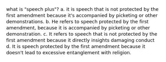 what is "speech plus"? a. it is speech that is not protected by the first amendment because it's accompanied by picketing or other demonstrations. b. He refers to speech protected by the first amendment, because it is accompanied by picketing or other demonstration. c. It refers to speech that is not protected by the first amendment because it directly insights damaging conduct d. It is speech protected by the first amendment because it doesn't lead to excessive entanglement with religion.