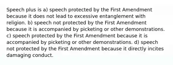 Speech plus is a) speech protected by the First Amendment because it does not lead to excessive entanglement with religion. b) speech not protected by the First Amendment because it is accompanied by picketing or other demonstrations. c) speech protected by the First Amendment because it is accompanied by picketing or other demonstrations. d) speech not protected by the First Amendment because it directly incites damaging conduct.