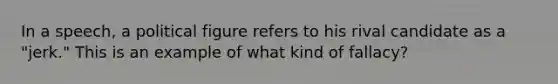 In a speech, a political figure refers to his rival candidate as a "jerk." This is an example of what kind of fallacy?