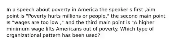 In a speech about poverty in America the speaker's first ,aim point is "Poverty hurts millions or people," the second main point Is "wages are too low ," and the third main point is "A higher <a href='https://www.questionai.com/knowledge/k1glT6Xv0Z-minimum-wage' class='anchor-knowledge'>minimum wage</a> lifts Americans out of poverty. Which type of organizational pattern has been used?