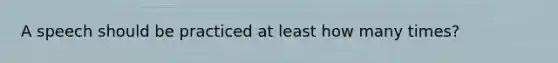 A speech should be practiced at least how many times?