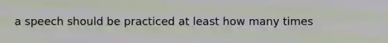 a speech should be practiced at least how many times