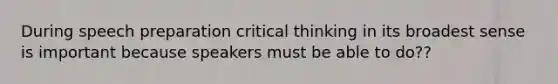 During speech preparation critical thinking in its broadest sense is important because speakers must be able to do??