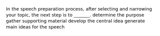 In the speech preparation process, after selecting and narrowing your topic, the next step is to _______. determine the purpose gather supporting material develop the central idea generate main ideas for the speech