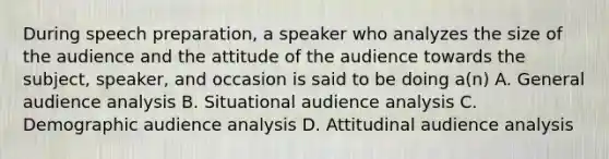 During speech preparation, a speaker who analyzes the size of the audience and the attitude of the audience towards the subject, speaker, and occasion is said to be doing a(n) A. General audience analysis B. Situational audience analysis C. Demographic audience analysis D. Attitudinal audience analysis