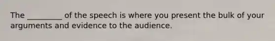 The _________ of the speech is where you present the bulk of your arguments and evidence to the audience.