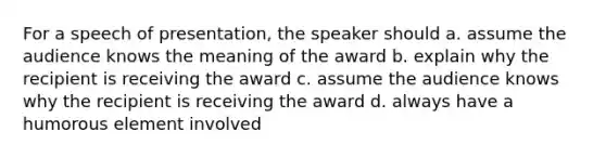 For a speech of presentation, the speaker should a. assume the audience knows the meaning of the award b. explain why the recipient is receiving the award c. assume the audience knows why the recipient is receiving the award d. always have a humorous element involved