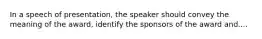 In a speech of presentation, the speaker should convey the meaning of the award, identify the sponsors of the award and....