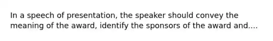 In a speech of presentation, the speaker should convey the meaning of the award, identify the sponsors of the award and....