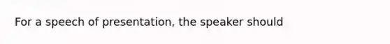 For a speech of presentation, the speaker should