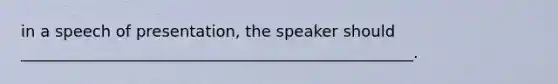 in a speech of presentation, the speaker should __________________________________________________.