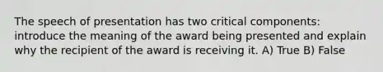 The speech of presentation has two critical components: introduce the meaning of the award being presented and explain why the recipient of the award is receiving it. A) True B) False