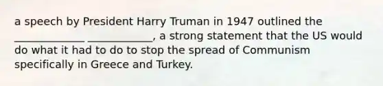 a speech by President Harry Truman in 1947 outlined the _____________ ____________, a strong statement that the US would do what it had to do to stop the spread of Communism specifically in Greece and Turkey.