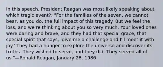 In this speech, President Reagan was most likely speaking about which tragic event?: "For the families of the seven, we cannot bear, as you do, the full impact of this tragedy. But we feel the loss, and we're thinking about you so very much. Your loved ones were daring and brave, and they had that special grace, that special spirit that says, 'give me a challenge and I'll meet it with joy.' They had a hunger to explore the universe and discover its truths. They wished to serve, and they did. They served all of us."—Ronald Reagan, January 28, 1986