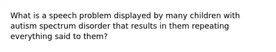 What is a speech problem displayed by many children with autism spectrum disorder that results in them repeating everything said to them?